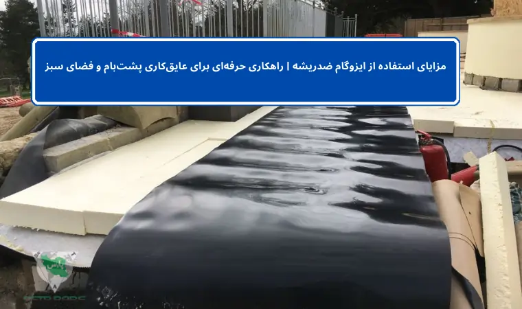 مزایای استفاده از ایزوگام ضدریشه | راهکاری حرفه‌ای برای عایق‌کاری پشت‌بام و فضای سبز